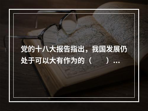 党的十八大报告指出，我国发展仍处于可以大有作为的（　　）。