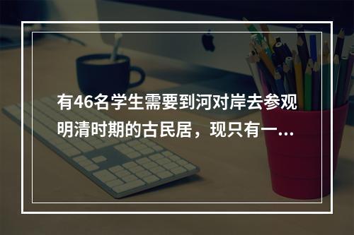 有46名学生需要到河对岸去参观明清时期的古民居，现只有一条