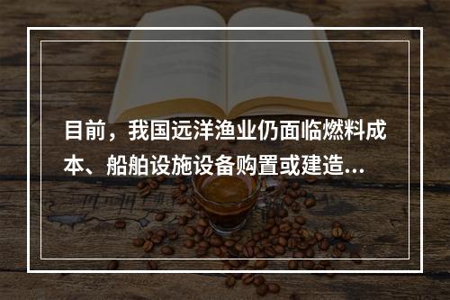 目前，我国远洋渔业仍面临燃料成本、船舶设施设备购置或建造成