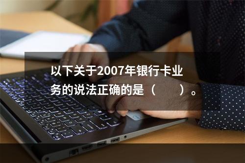 以下关于2007年银行卡业务的说法正确的是（　　）。