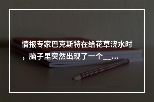 情报专家巴克斯特在给花草浇水时，脑子里突然出现了一个___