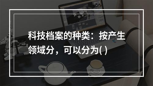 科技档案的种类：按产生领域分，可以分为( )