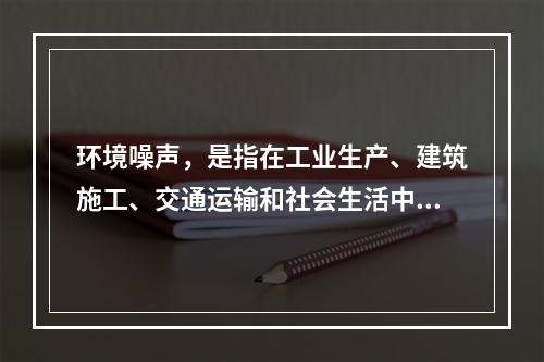 环境噪声，是指在工业生产、建筑施工、交通运输和社会生活中所