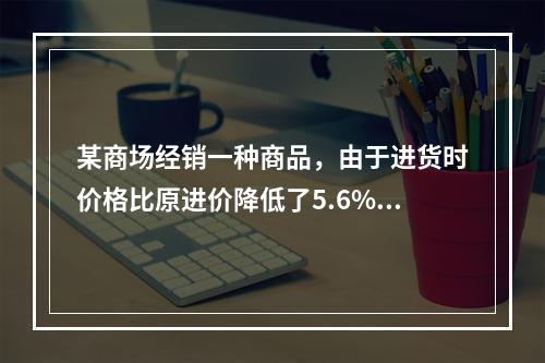 某商场经销一种商品，由于进货时价格比原进价降低了5.6%，