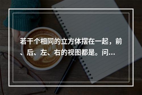 若干个相同的立方体摆在一起，前、后、左、右的视图都是。问堆