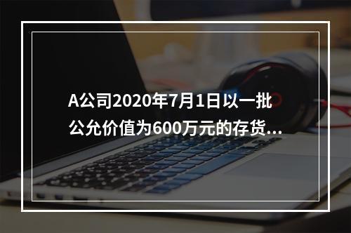 A公司2020年7月1日以一批公允价值为600万元的存货取得