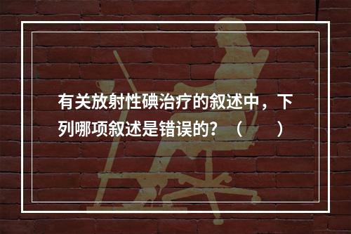 有关放射性碘治疗的叙述中，下列哪项叙述是错误的？（　　）