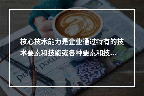 核心技术能力是企业通过特有的技术要素和技能或各种要素和技能