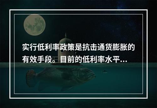 实行低利率政策是抗击通货膨胀的有效手段。目前的低利率水平可