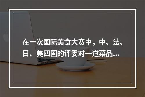 在一次国际美食大赛中，中、法、日、美四国的评委对一道菜品进