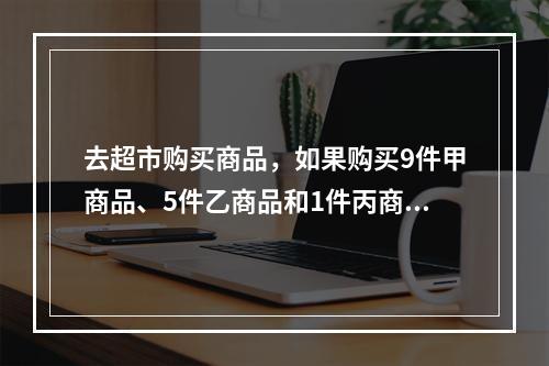 去超市购买商品，如果购买9件甲商品、5件乙商品和1件丙商品