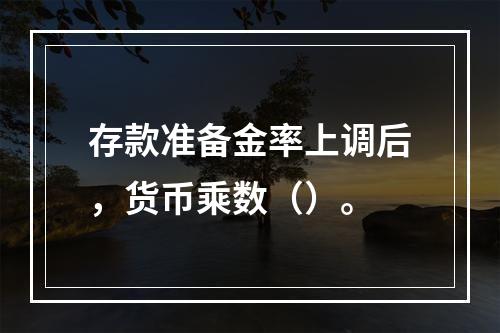 存款准备金率上调后，货币乘数（）。