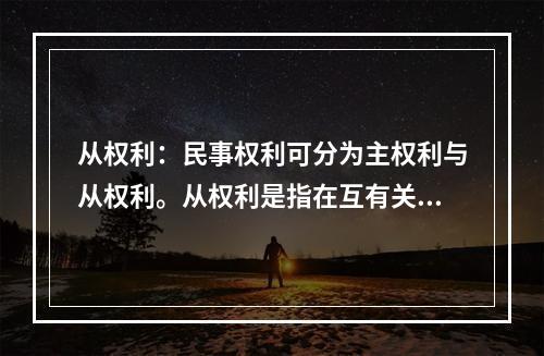 从权利：民事权利可分为主权利与从权利。从权利是指在互有关联