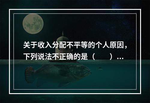 关于收入分配不平等的个人原因，下列说法不正确的是（　　）。