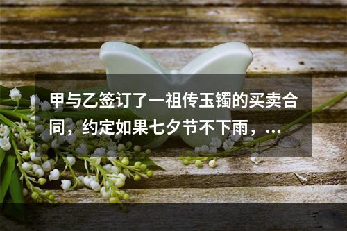 甲与乙签订了一祖传玉镯的买卖合同，约定如果七夕节不下雨，则