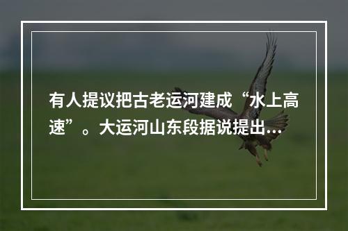 有人提议把古老运河建成“水上高速”。大运河山东段据说提出要