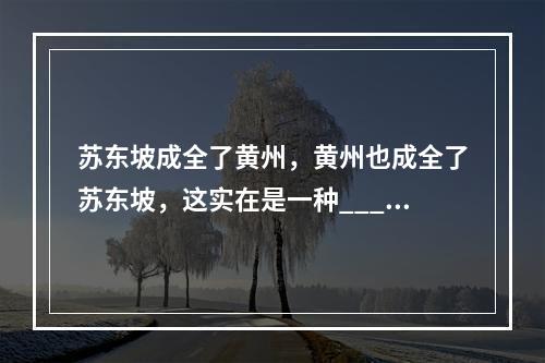 苏东坡成全了黄州，黄州也成全了苏东坡，这实在是一种____