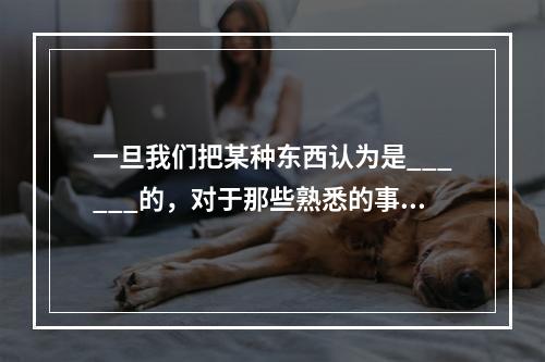 一旦我们把某种东西认为是______的，对于那些熟悉的事物