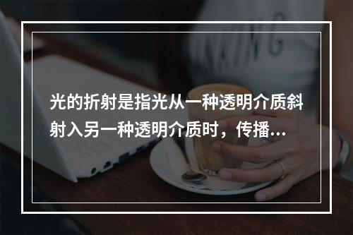 光的折射是指光从一种透明介质斜射入另一种透明介质时，传播方