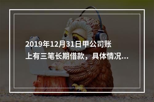 2019年12月31日甲公司账上有三笔长期借款，具体情况如下