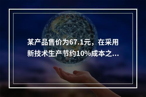 某产品售价为67.1元，在采用新技术生产节约10%成本之后