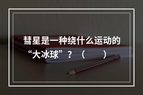 彗星是一种绕什么运动的“大冰球”？（　　）