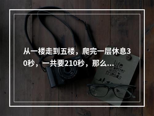 从一楼走到五楼，爬完一层休息30秒，一共要210秒，那么从