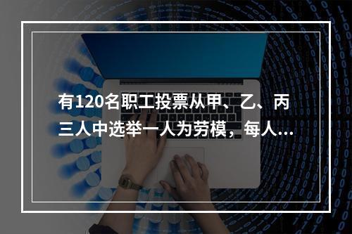 有120名职工投票从甲、乙、丙三人中选举一人为劳模，每人只