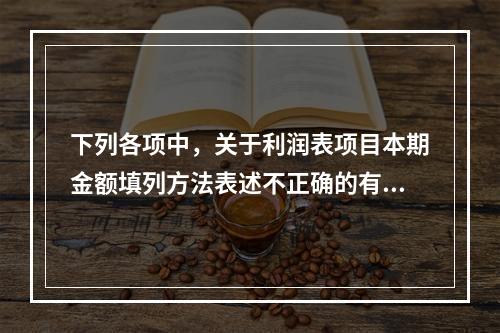 下列各项中，关于利润表项目本期金额填列方法表述不正确的有（　