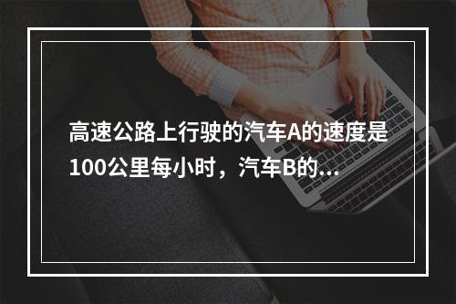 高速公路上行驶的汽车A的速度是100公里每小时，汽车B的速