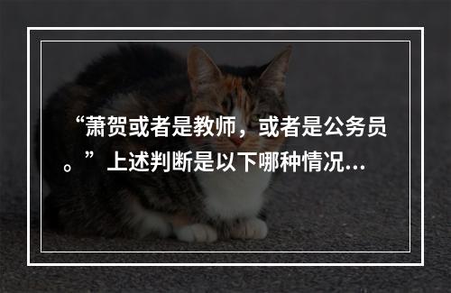 “萧贺或者是教师，或者是公务员。”上述判断是以下哪种情况？