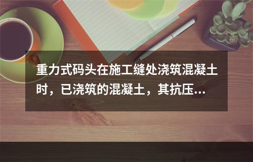 重力式码头在施工缝处浇筑混凝土时，已浇筑的混凝土，其抗压强度