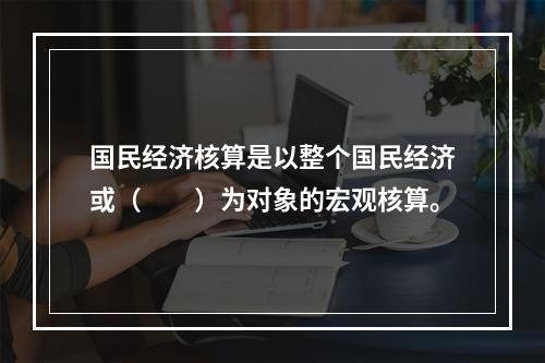 国民经济核算是以整个国民经济或（　　）为对象的宏观核算。