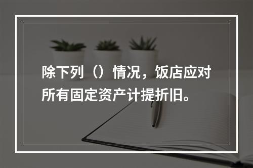 除下列（）情况，饭店应对所有固定资产计提折旧。