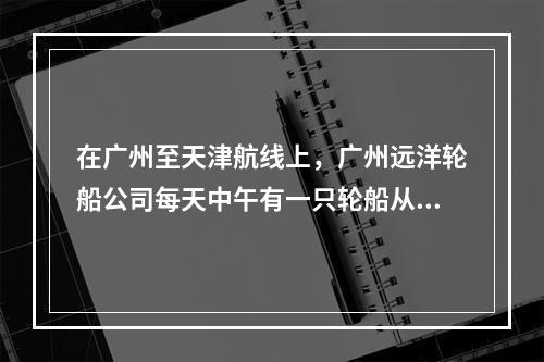 在广州至天津航线上，广州远洋轮船公司每天中午有一只轮船从广