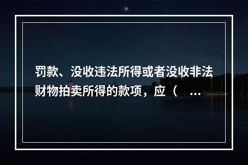 罚款、没收违法所得或者没收非法财物拍卖所得的款项，应（　　