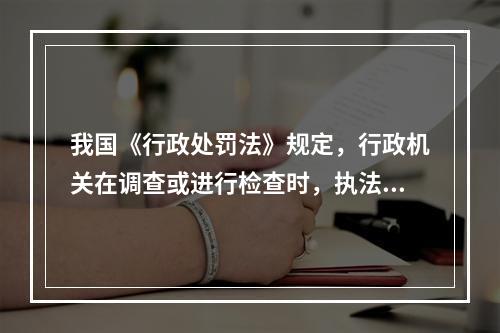 我国《行政处罚法》规定，行政机关在调查或进行检查时，执法人