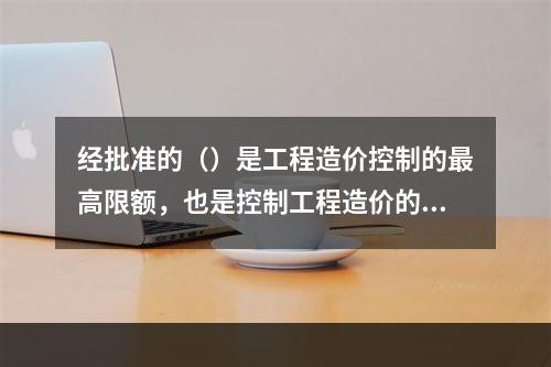 经批准的（）是工程造价控制的最高限额，也是控制工程造价的主要