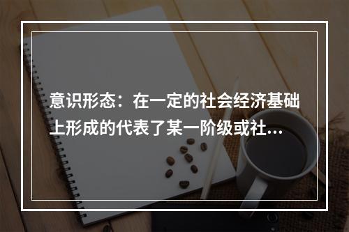 意识形态：在一定的社会经济基础上形成的代表了某一阶级或社会