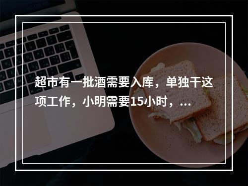 超市有一批酒需要入库，单独干这项工作，小明需要15小时，小