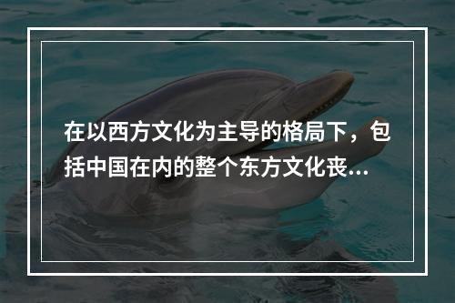 在以西方文化为主导的格局下，包括中国在内的整个东方文化丧失