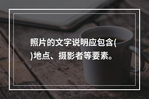 照片的文字说明应包含( )地点、摄影者等要素。