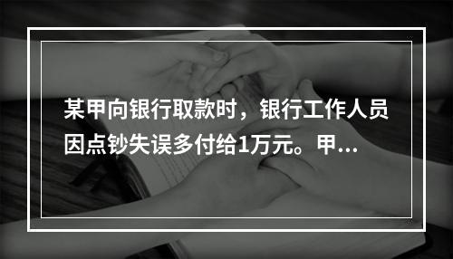 某甲向银行取款时，银行工作人员因点钞失误多付给1万元。甲以