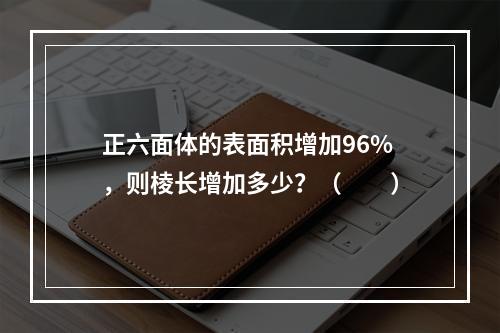 正六面体的表面积增加96%，则棱长增加多少？（　　）