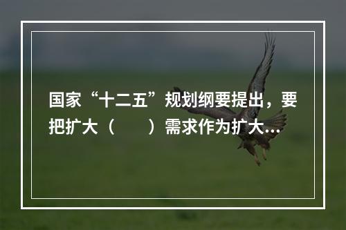 国家“十二五”规划纲要提出，要把扩大（　　）需求作为扩大内