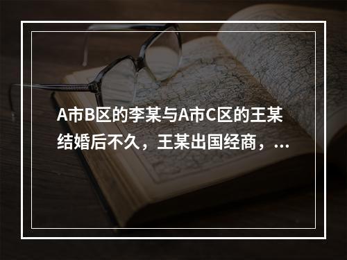 A市B区的李某与A市C区的王某结婚后不久，王某出国经商，多