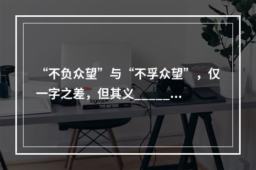 “不负众望”与“不孚众望”，仅一字之差，但其义______