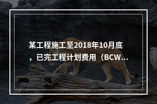 某工程施工至2018年10月底，已完工程计划费用（BCWP）