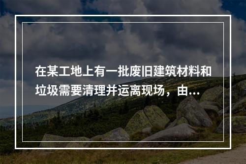 在某工地上有一批废旧建筑材料和垃圾需要清理并运离现场，由两