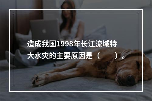 造成我国1998年长江流域特大水灾的主要原因是（　　）。